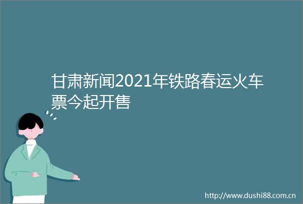 甘肃新闻2021年铁路春运火车票今起开售