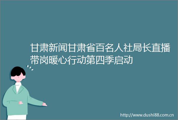 甘肃新闻甘肃省百名人社局长直播带岗暖心行动第四季启动