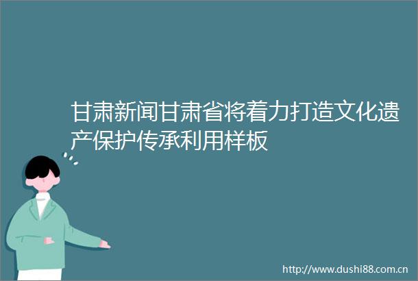 甘肃新闻甘肃省将着力打造文化遗产保护传承利用样板