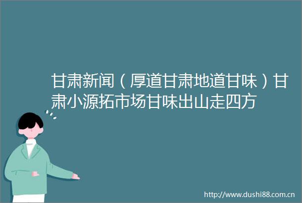 甘肃新闻（厚道甘肃地道甘味）甘肃小源拓市场甘味出山走四方