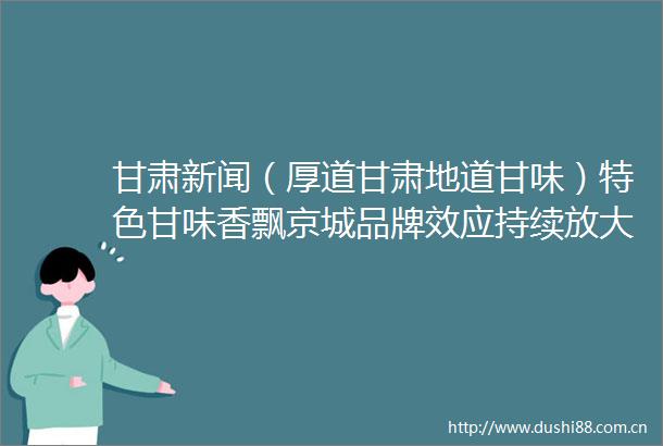 甘肃新闻（厚道甘肃地道甘味）特色甘味香飘京城品牌效应持续放大