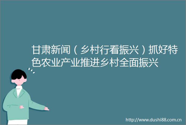 甘肃新闻（乡村行看振兴）抓好特色农业产业推进乡村全面振兴