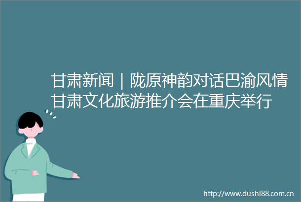 甘肃新闻｜陇原神韵对话巴渝风情甘肃文化旅游推介会在重庆举行
