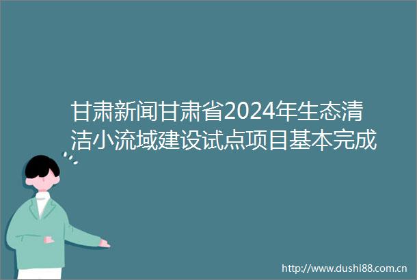 甘肃新闻甘肃省2024年生态清洁小流域建设试点项目基本完成