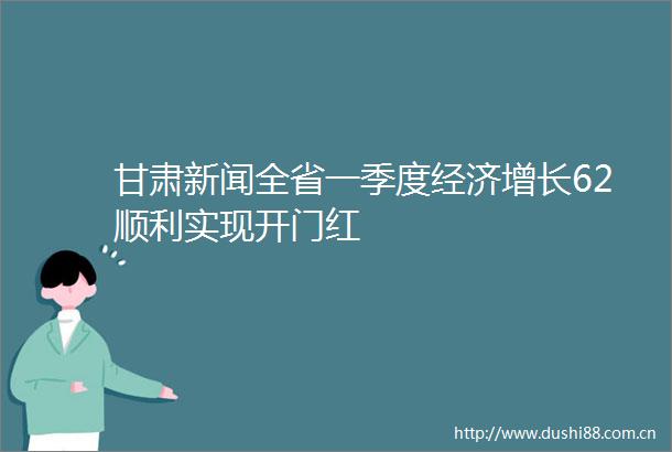 甘肃新闻全省一季度经济增长62顺利实现开门红