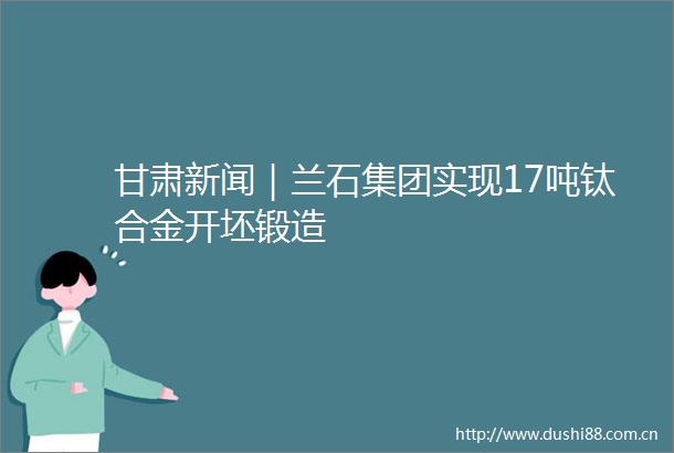 甘肃新闻｜兰石集团实现17吨钛合金开坯锻造