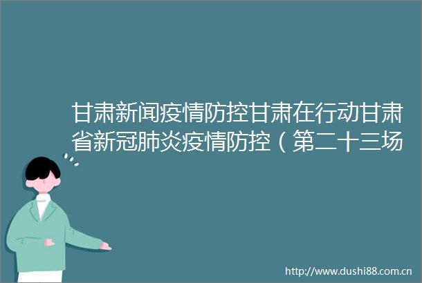 甘肃新闻疫情防控甘肃在行动甘肃省新冠肺炎疫情防控（第二十三场）新闻发布会召开