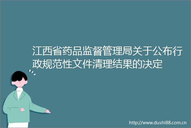 江西省药品监督管理局关于公布行政规范性文件清理结果的决定