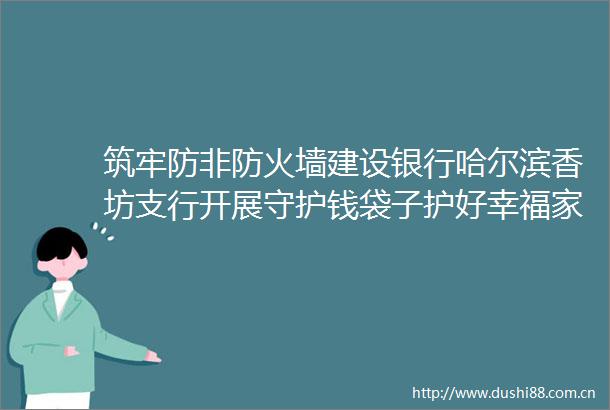 筑牢防非防火墙建设银行哈尔滨香坊支行开展守护钱袋子护好幸福家集中宣传日活动