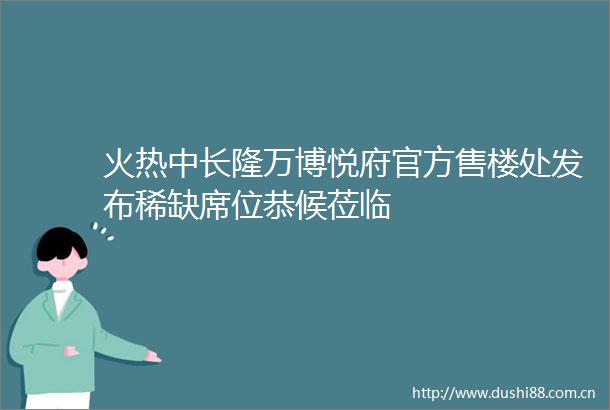 火热中长隆万博悦府官方售楼处发布稀缺席位恭候莅临