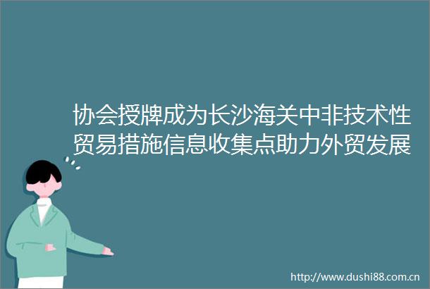 协会授牌成为长沙海关中非技术性贸易措施信息收集点助力外贸发展