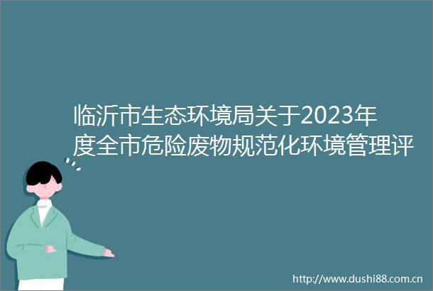 临沂市生态环境局关于2023年度全市危险废物规范化环境管理评估情况的通报