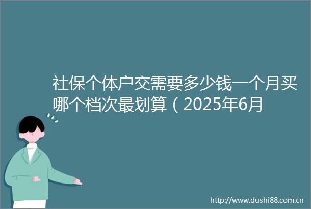 社保个体户交需要多少钱一个月买哪个档次最划算（2025年6月27日）