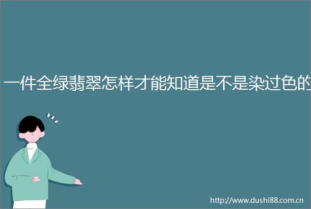 一件全绿翡翠怎样才能知道是不是染过色的
