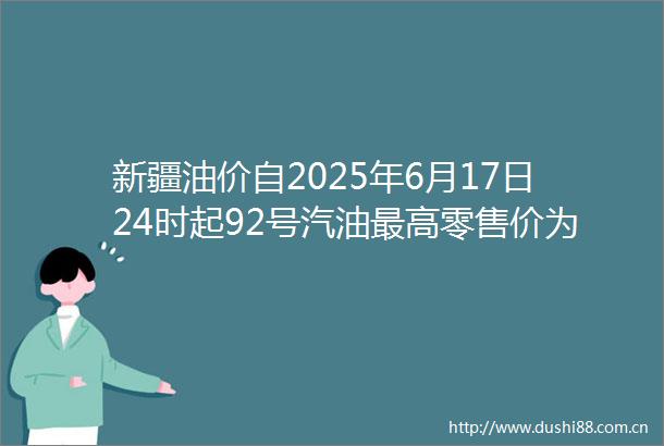 新疆油价自2025年6月17日24时起92号汽油最高零售价为9201元吨