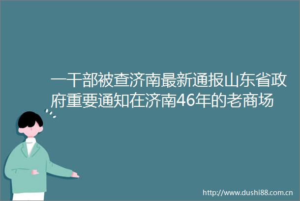 一被查济南最新通报山东省重要通知在济南46年的老商场拆了