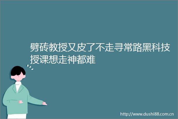 劈砖教授又皮了不走寻常路黑科技授课想走神都难