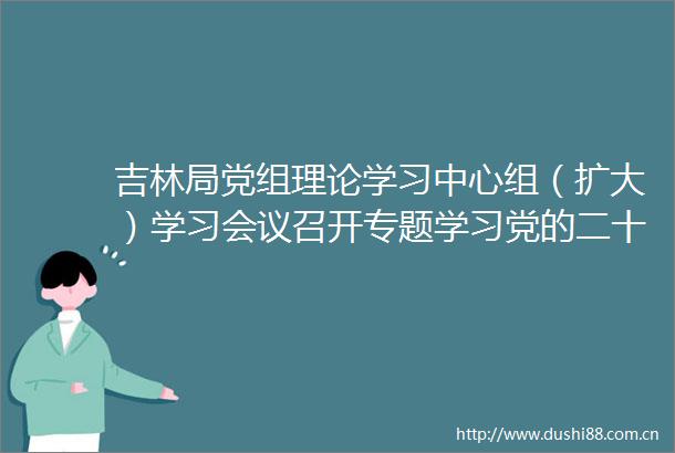 吉林局党组理论学习中心组（扩大）学习会议召开专题学习党的二十大精神