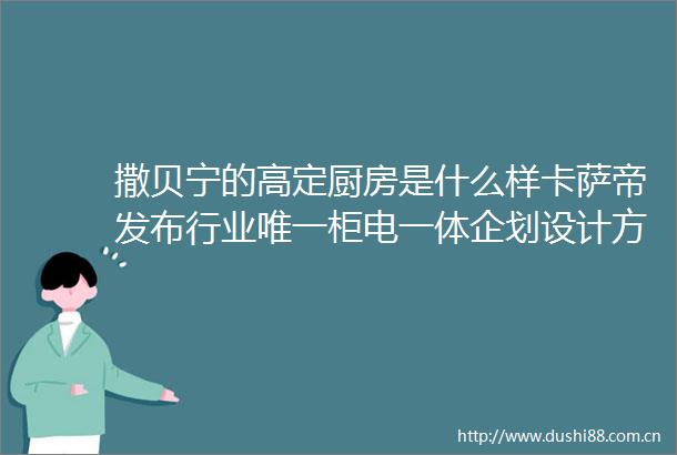 撒贝宁的高定厨房是什么样卡萨帝发布行业唯一柜电一体企划设计方案