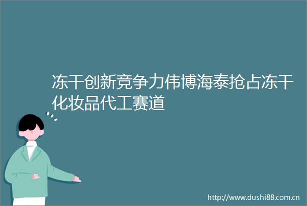 冻干创新竞争力伟博海泰抢占冻干化妆品代工赛道