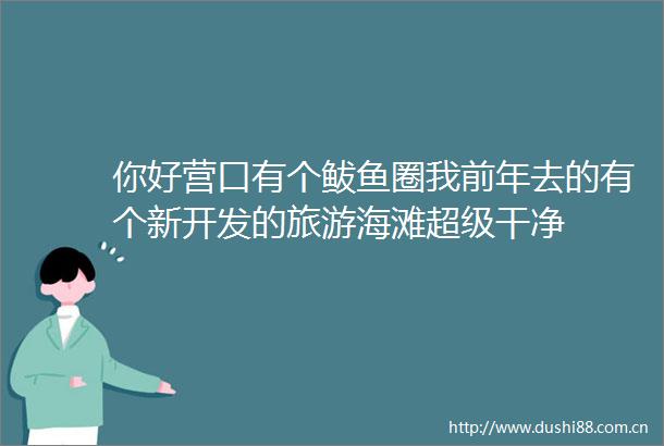 你好营口有个鲅鱼圈我前年去的有个新开发的旅游海滩超级干净
