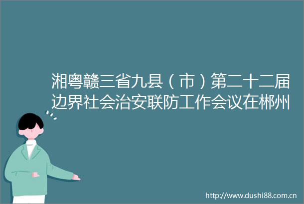 湘粤赣三省九县（市）第二十二届边界社会治安联防工作会议在郴州汝城召开