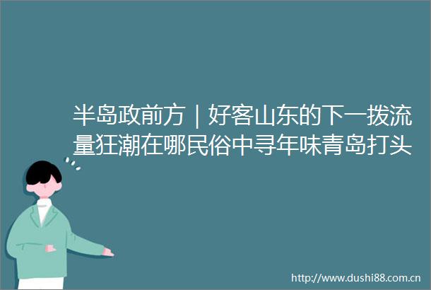 半岛政前方｜好客山东的下一拨流量狂潮在哪民俗中寻年味青岛打头阵