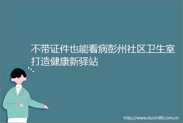 不带证件也能看病彭州社区卫生室打造健康新驿站