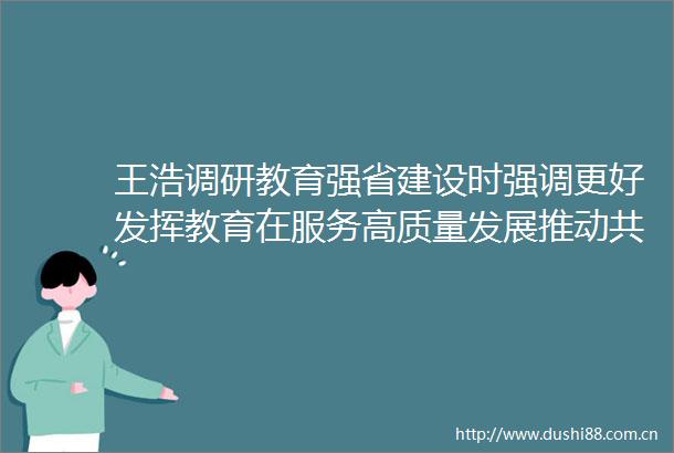 王浩调研教育强省建设时强调更好发挥教育在服务高质量发展推动共同富裕中的作用
