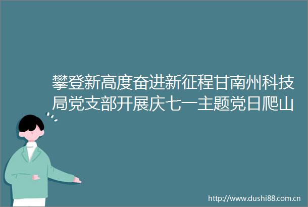 攀登新高度奋进新征程甘南州科技局党支部开展庆七一主题党日爬山活动
