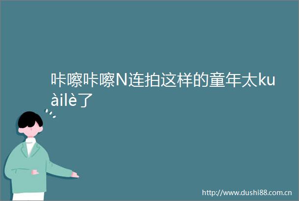 咔嚓咔嚓N连拍这样的童年太kuàilè了