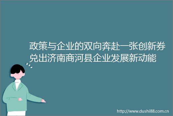 政策与企业的双向奔赴一张创新券兑出济南商河县企业发展新动能
