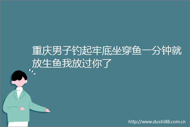 重庆男子钓起牢底坐穿鱼一分钟就放生鱼我放过你了