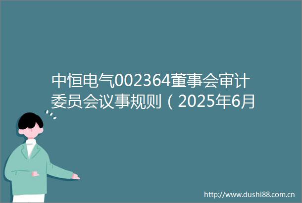 中恒电气002364董事会审计委员会议事规则（2025年6月）