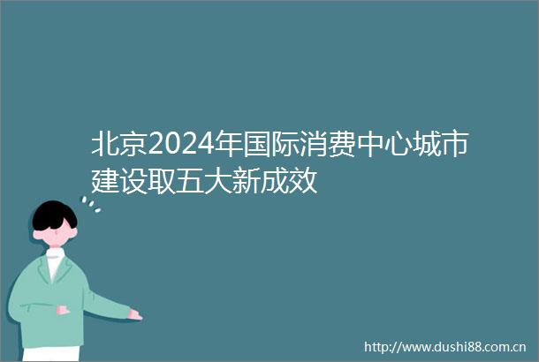北京2024年国际消费中心城市建设取五大新成效