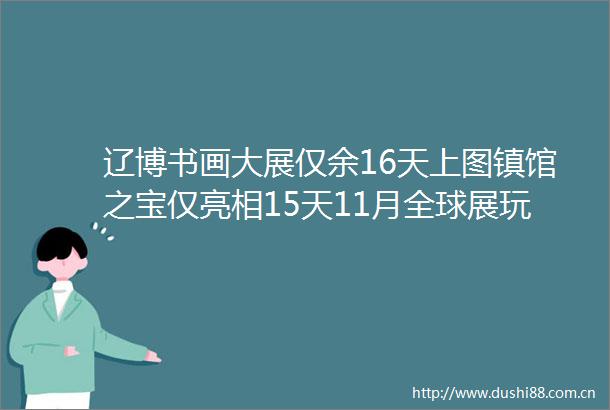 辽博书画大展仅余16天上图镇馆之宝仅亮相15天11月全球展玩