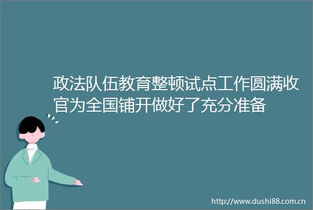 政法队伍教育整顿试点工作圆满收官为全国铺开做好了充分准备