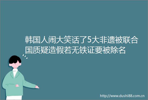 韩国人闹大笑话了5大非遗被联合国质疑若无铁证要被除名