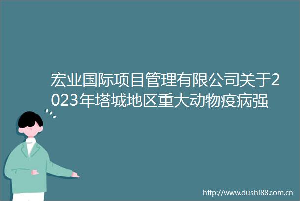 宏业国际项目管理有限公司关于2023年塔城地区重大动物疫病强制免疫疫苗人畜共患病防控工作项目的公开招标公告