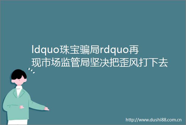 ldquo珠宝局rdquo再现市场监管局坚决把歪风打下去