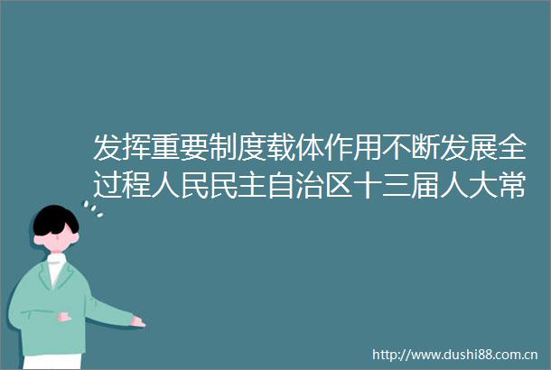 发挥重要制度载体作用不断发展全过程民主自治区十三届人大常委会发展全过程民主工作回眸