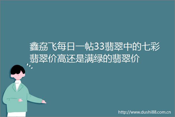 鑫劦飞每日一帖33翡翠中的七彩翡翠价高还是满绿的翡翠价