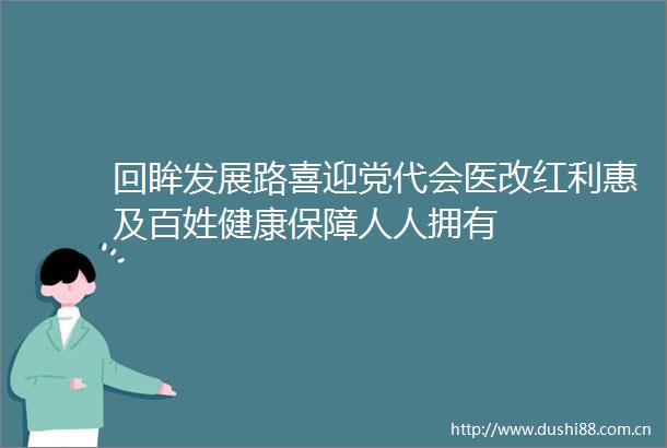 回眸发展路喜迎党代会医改红利惠及百姓健康保障人人拥有