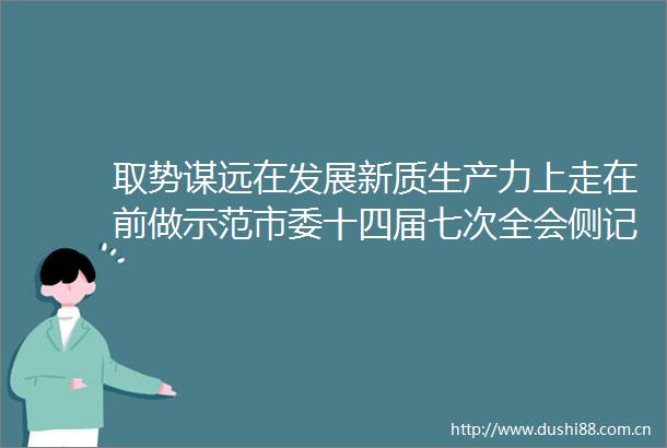 取势谋远在发展新质生产力上走在前做示范市委十四届七次全会侧记
