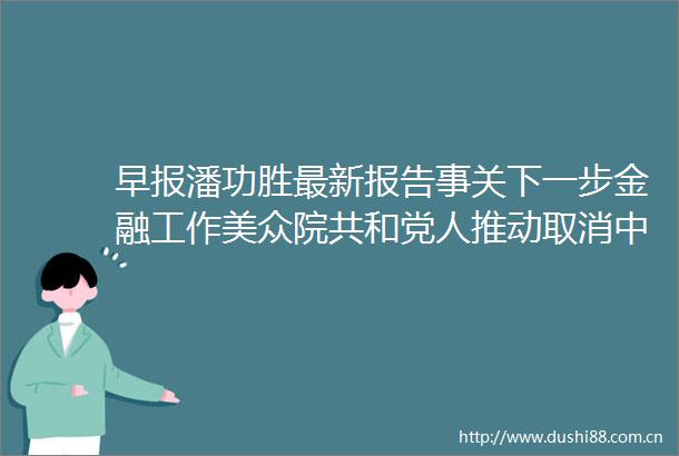 早报潘功胜最新报告事关下一步金融工作美众院共和党人推动取消永久正常贸易关系地位外交部回应