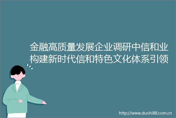 金融高质量发展企业调研中信和业构建新时代信和特色文化体系引领公司高质量发展