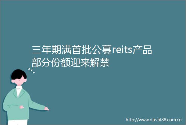 三年期满首批公募reits产品部分份额迎来解禁