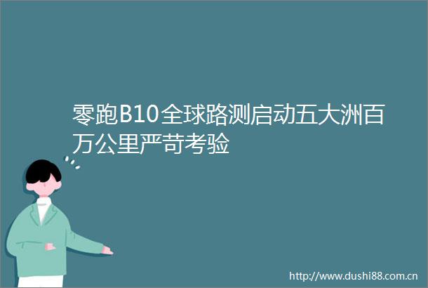 零跑B10全球路测启动五大洲百万公里严苛考验