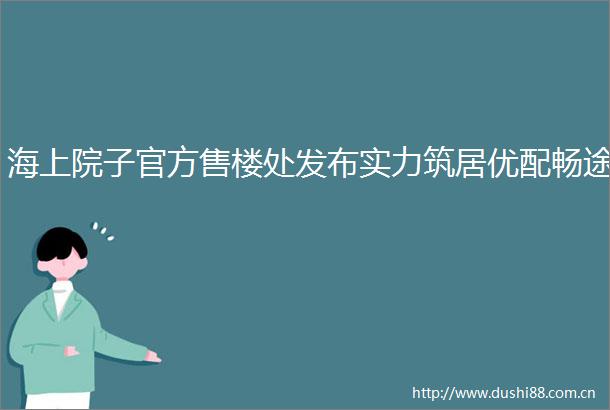 海上院子官方售楼处发布实力筑居优配畅途