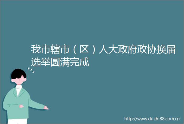 我市辖市（区）人大政协换届选举圆满完成